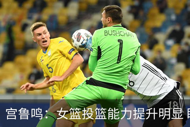 宫鲁鸣：女篮投篮能力提升明显 盼海外球员尽早归队