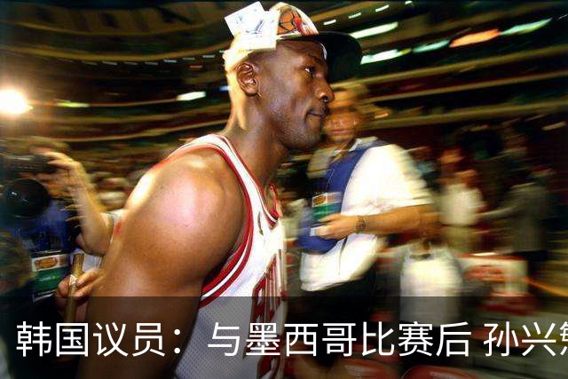 韩国议员：与墨西哥比赛后 孙兴慜与洪明甫更衣室发生冲突